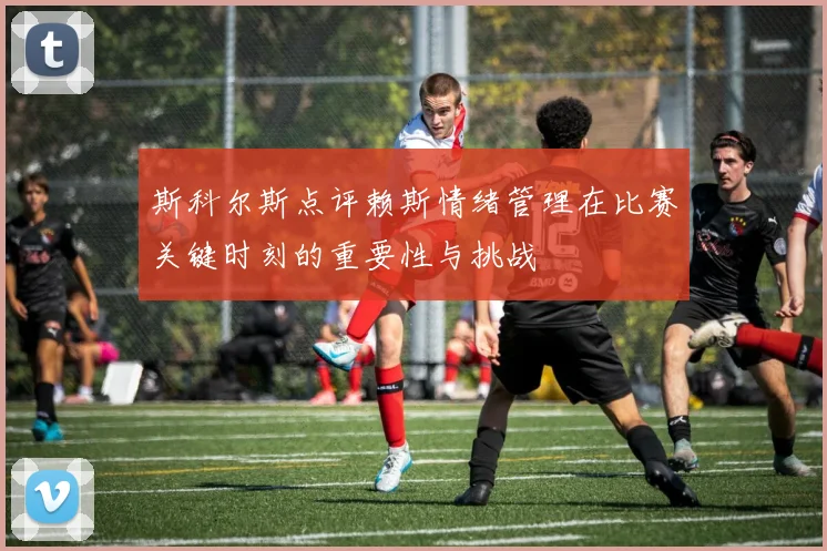斯科尔斯点评赖斯情绪管理在比赛关键时刻的重要性与挑战