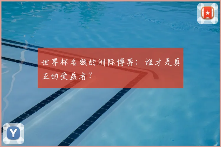 世界杯名额的洲际博弈：谁才是真正的受益者？
