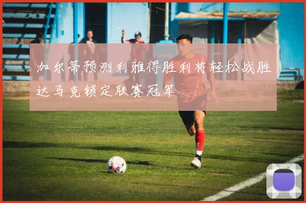 加尔蒂预测利雅得胜利将轻松战胜达马克锁定联赛冠军
