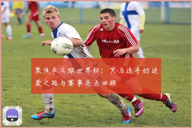聚焦乒乓球世界杯：黑马选手的逆袭之路与赛事亮点回顾