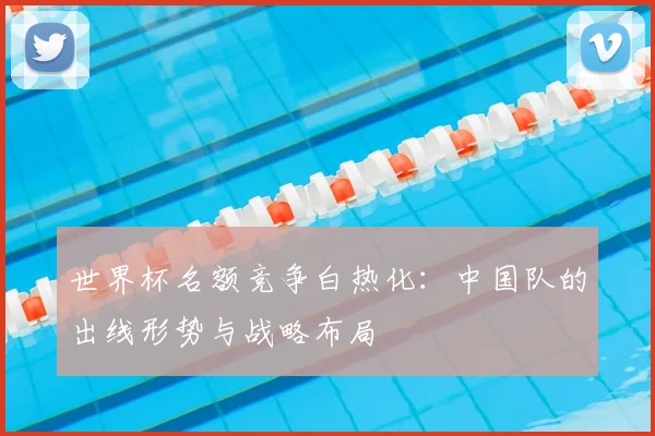 世界杯名额竞争白热化：中国队的出线形势与战略布局
