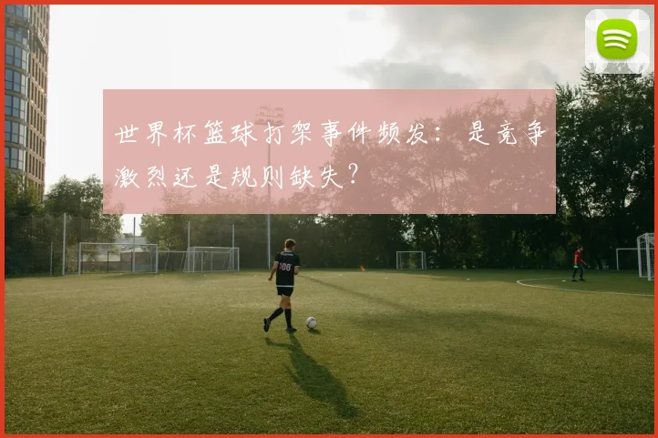 世界杯篮球打架事件频发：是竞争激烈还是规则缺失？