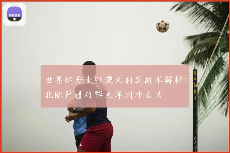 世界杯丹麦vs澳大利亚战术解析：北欧严谨对阵大洋洲冲击力