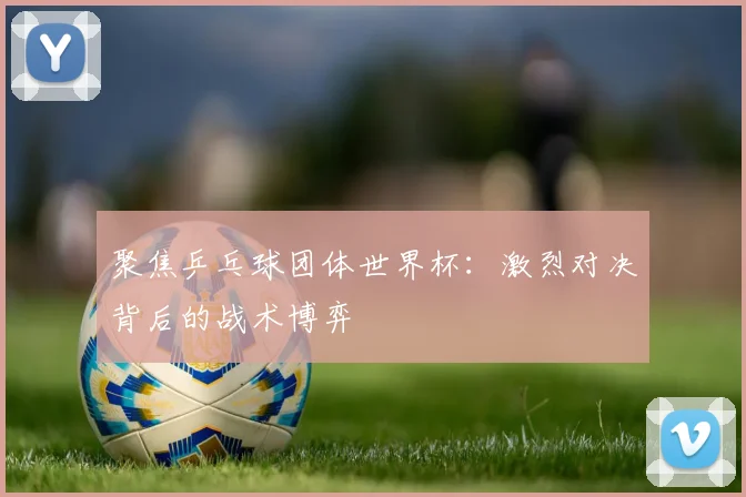 聚焦乒乓球团体世界杯：激烈对决背后的战术博弈