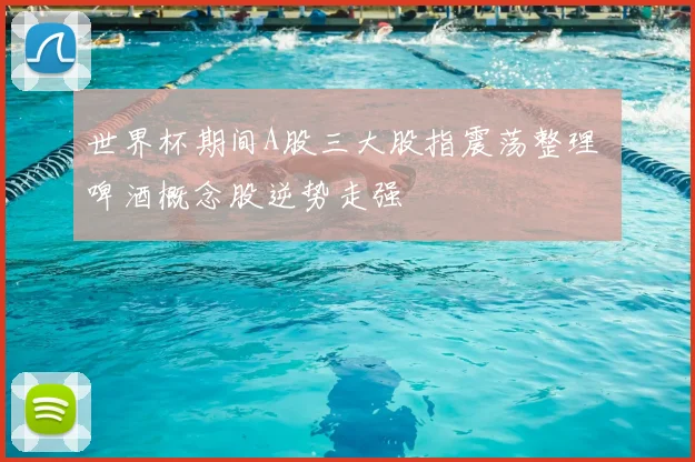 世界杯期间A股三大股指震荡整理 啤酒概念股逆势走强