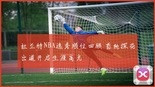杜兰特NBA选秀顺位回顾 首轮探花出道开启生涯高光