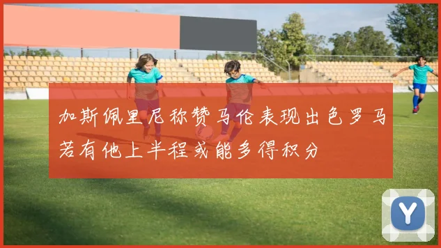 加斯佩里尼称赞马伦表现出色罗马若有他上半程或能多得积分
