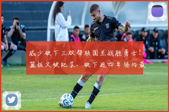 威少砍下三双帮助国王战胜勇士！篮板又破纪录，砍下近四年场均最高得分