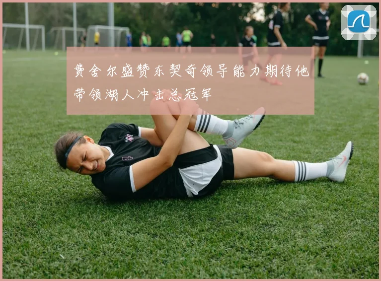 费舍尔盛赞东契奇领导能力期待他带领湖人冲击总冠军