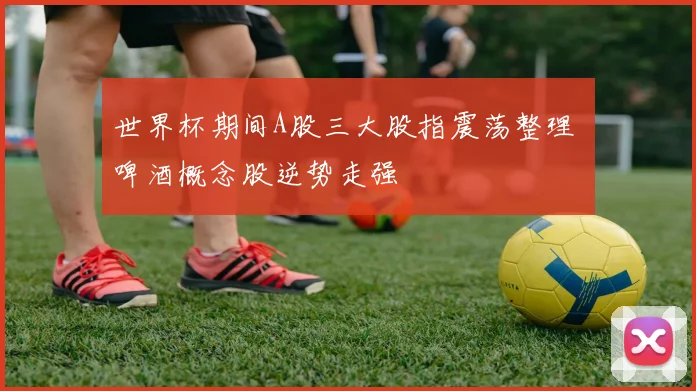世界杯期间A股三大股指震荡整理 啤酒概念股逆势走强