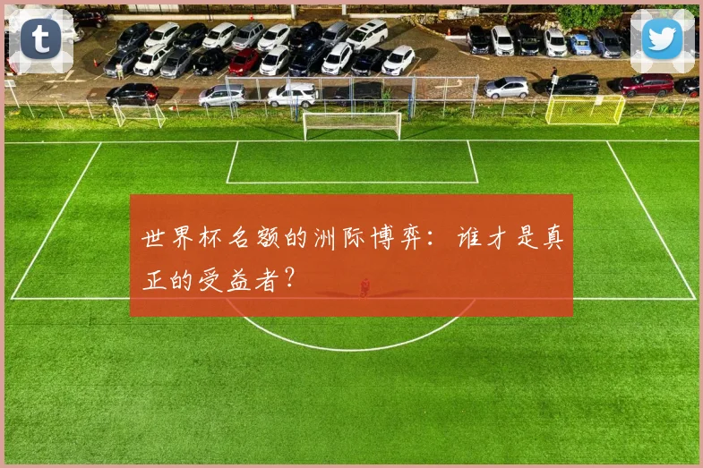 世界杯名额的洲际博弈：谁才是真正的受益者？