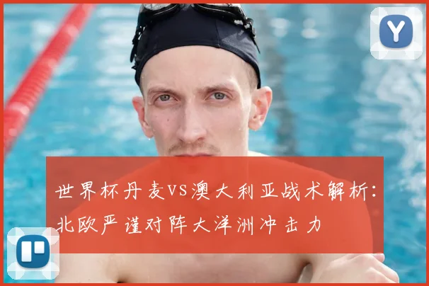 世界杯丹麦vs澳大利亚战术解析：北欧严谨对阵大洋洲冲击力