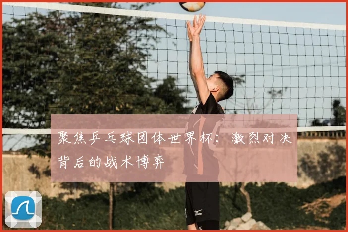 聚焦乒乓球团体世界杯：激烈对决背后的战术博弈