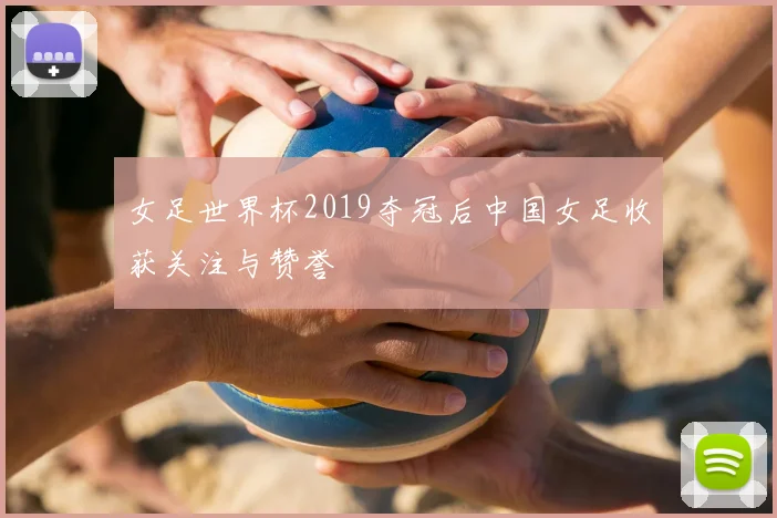 女足世界杯2019夺冠后中国女足收获关注与赞誉