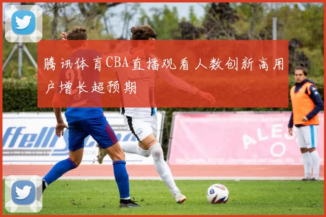 腾讯体育CBA直播观看人数创新高用户增长超预期