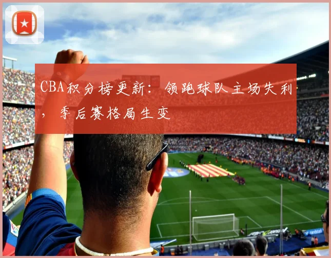CBA积分榜更新：领跑球队主场失利，季后赛格局生变