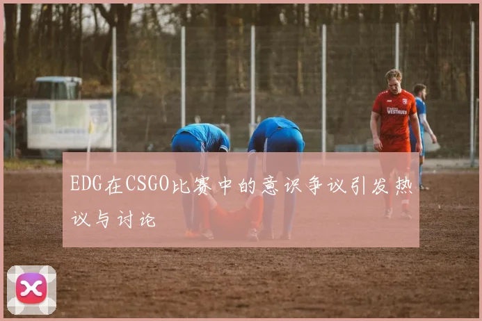 EDG在CSGO比赛中的意识争议引发热议与讨论
