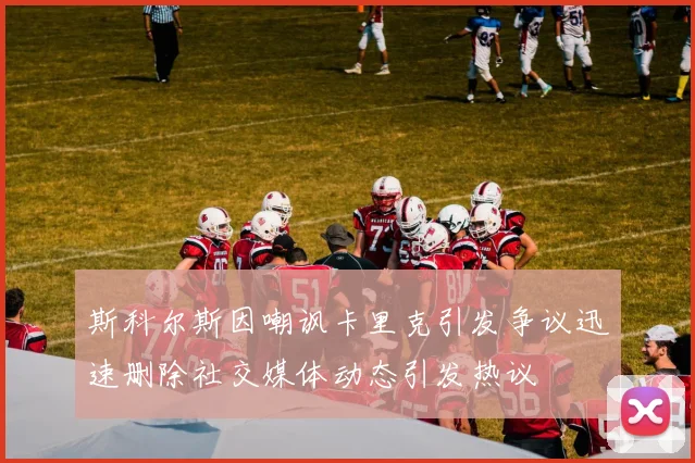 斯科尔斯因嘲讽卡里克引发争议迅速删除社交媒体动态引发热议