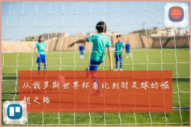 从俄罗斯世界杯看比利时足球的崛起之路