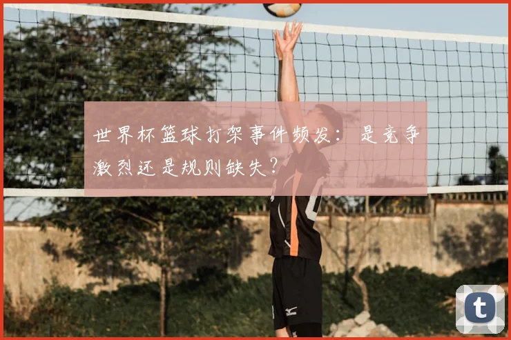 世界杯篮球打架事件频发：是竞争激烈还是规则缺失？