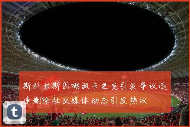 斯科尔斯因嘲讽卡里克引发争议迅速删除社交媒体动态引发热议