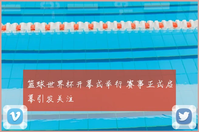篮球世界杯开幕式举行 赛事正式启幕引发关注