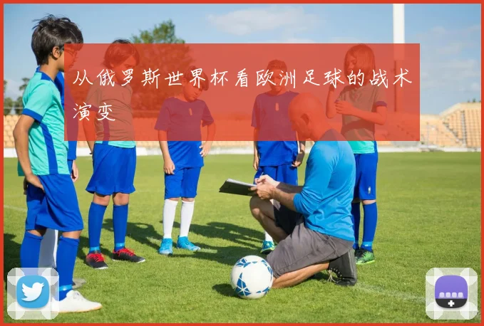 从俄罗斯世界杯看欧洲足球的战术演变