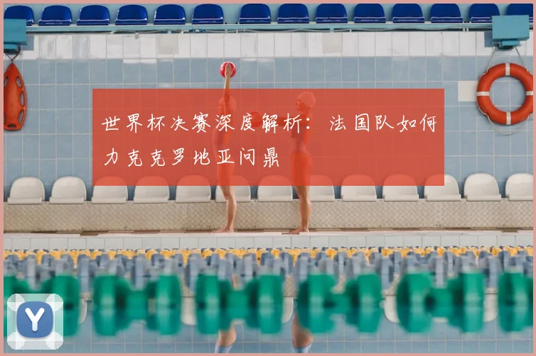 世界杯决赛深度解析：法国队如何力克克罗地亚问鼎