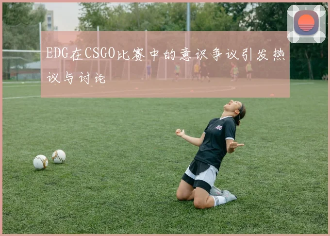 EDG在CSGO比赛中的意识争议引发热议与讨论