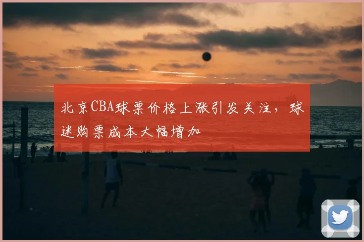 北京CBA球票价格上涨引发关注,球迷购票成本大幅增加