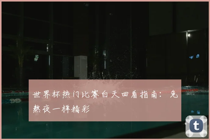 世界杯热门比赛白天回看指南：免熬夜一样精彩