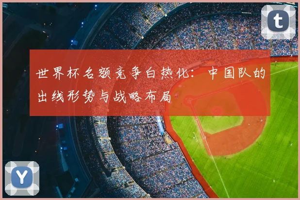 世界杯名额竞争白热化：中国队的出线形势与战略布局