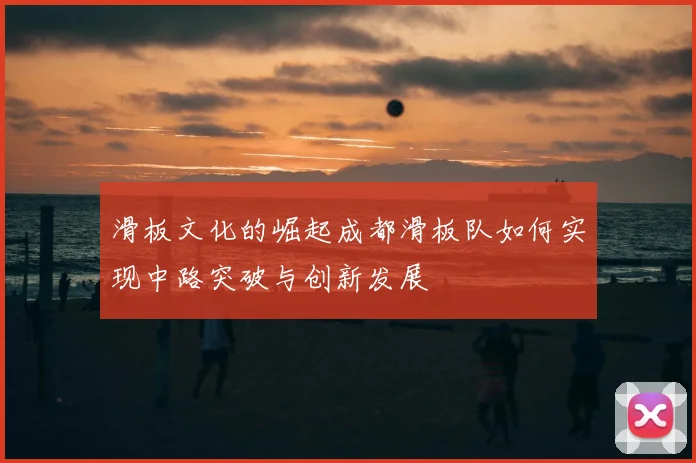滑板文化的崛起成都滑板队如何实现中路突破与创新发展
