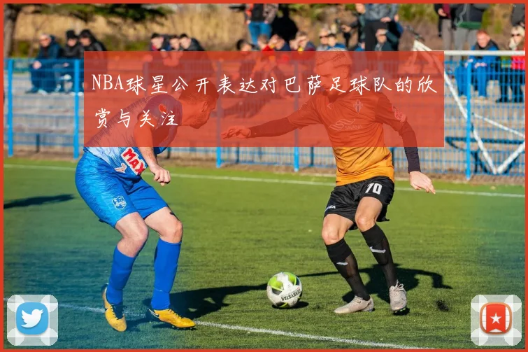 NBA球星公开表达对巴萨足球队的欣赏与关注