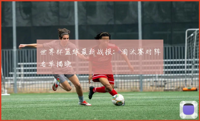 世界杯篮球最新战报：淘汰赛对阵名单揭晓