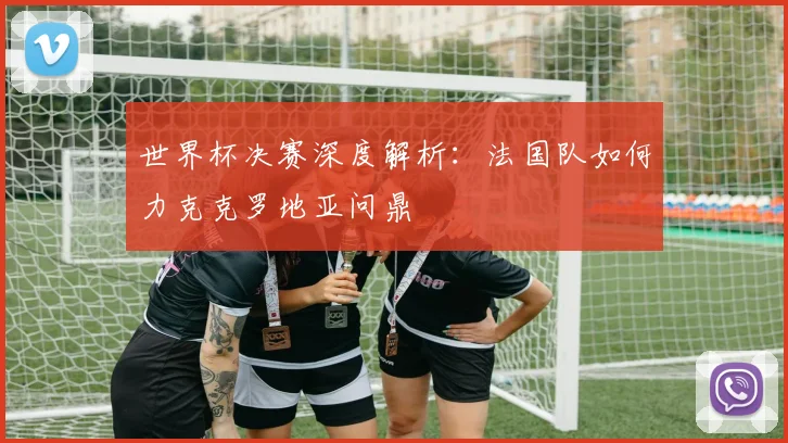 世界杯决赛深度解析：法国队如何力克克罗地亚问鼎