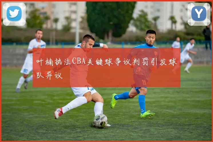 叶楠执法CBA关键球争议判罚引发球队异议