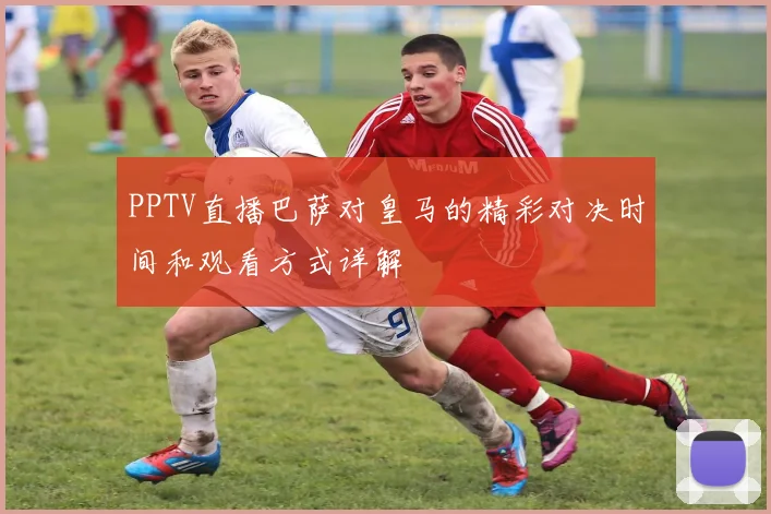PPTV直播巴萨对皇马的精彩对决时间和观看方式详解