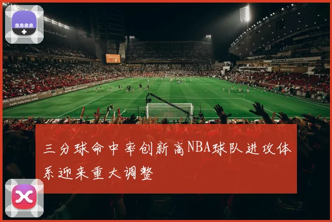 三分球命中率创新高NBA球队进攻体系迎来重大调整
