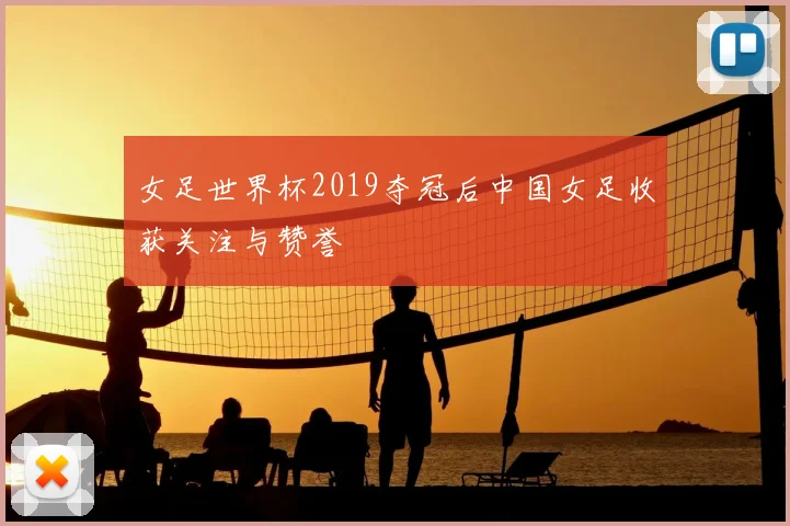 女足世界杯2019夺冠后中国女足收获关注与赞誉