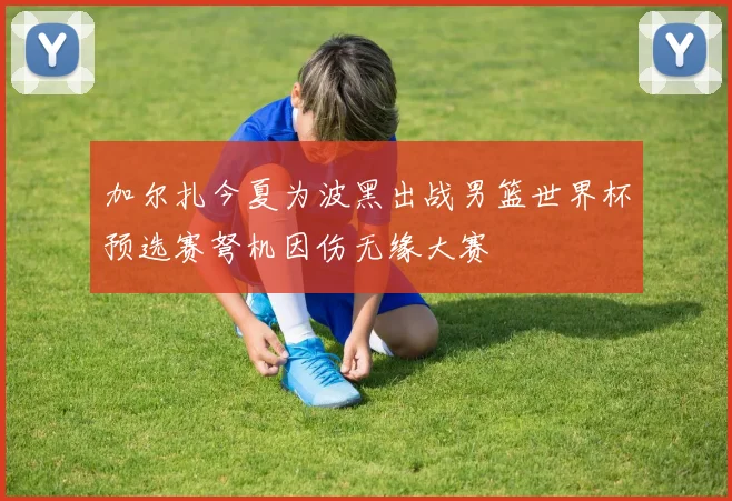 加尔扎今夏为波黑出战男篮世界杯预选赛弩机因伤无缘大赛