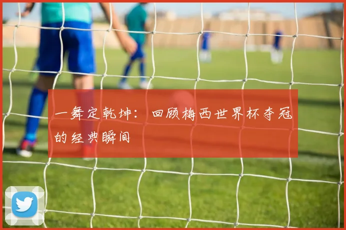 一舞定乾坤：回顾梅西世界杯夺冠的经典瞬间