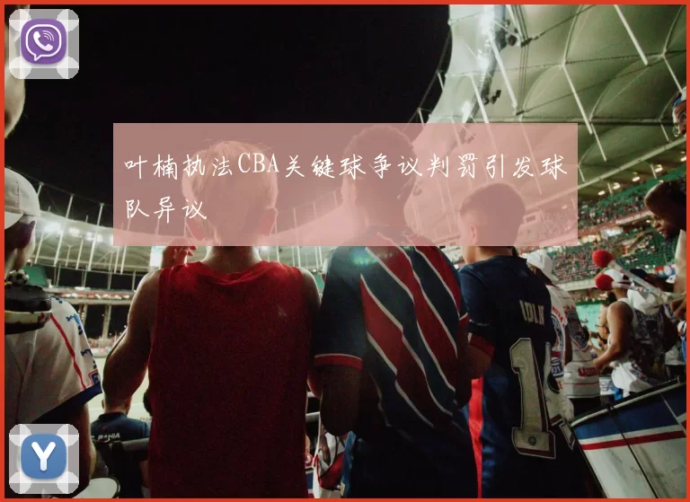 叶楠执法CBA关键球争议判罚引发球队异议