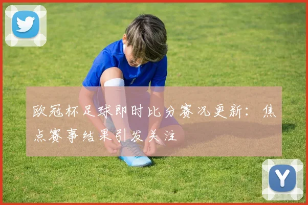 欧冠杯足球即时比分赛况更新：焦点赛事结果引发关注
