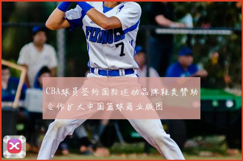 CBA球员签约国际运动品牌鞋类赞助合作扩大中国篮球商业版图